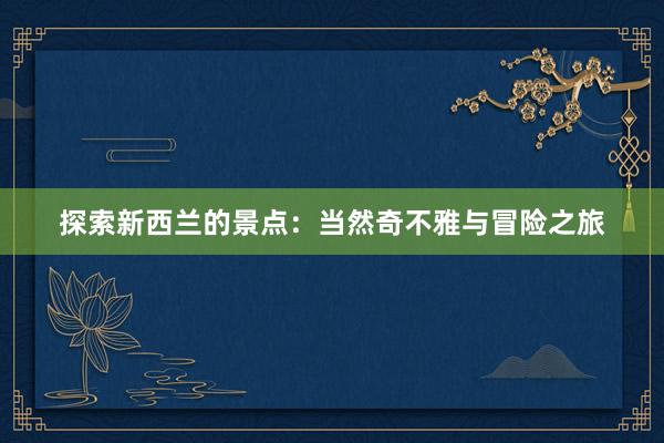 探索新西兰的景点：当然奇不雅与冒险之旅