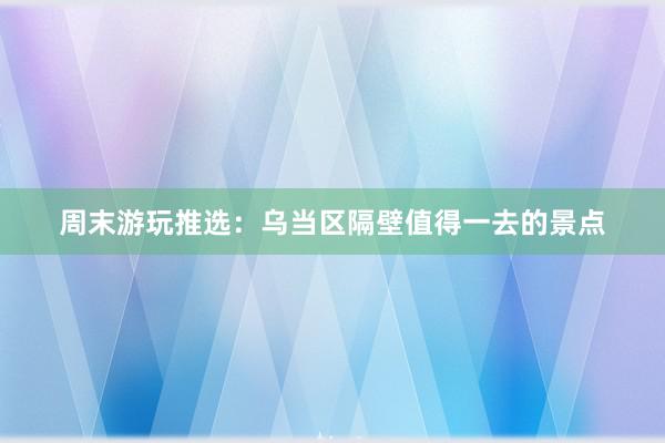 周末游玩推选：乌当区隔壁值得一去的景点