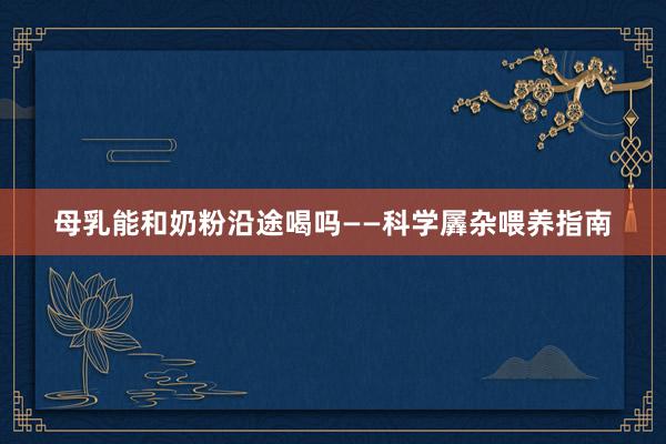 母乳能和奶粉沿途喝吗——科学羼杂喂养指南