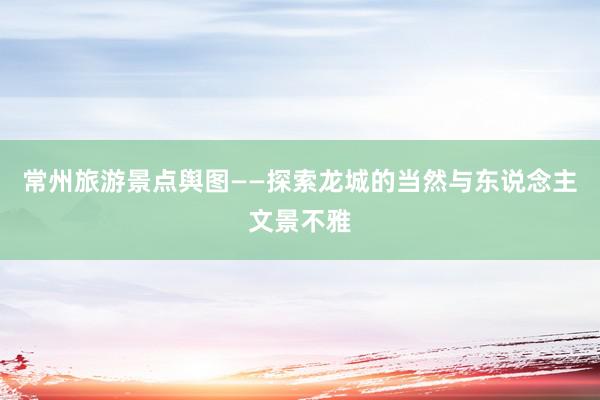 常州旅游景点舆图——探索龙城的当然与东说念主文景不雅